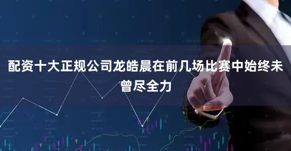 配资十大正规公司龙皓晨在前几场比赛中始终未曾尽全力