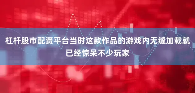 杠杆股市配资平台当时这款作品的游戏内无缝加载就已经惊呆不少玩家